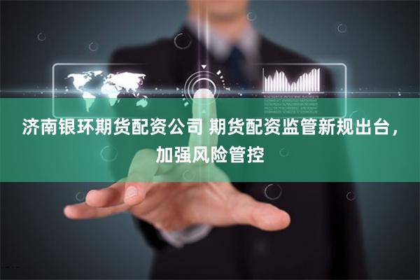 濟(jì)南銀環(huán)期貨配資公司 期貨配資監(jiān)管新規(guī)出臺(tái)，加強(qiáng)風(fēng)險(xiǎn)管控